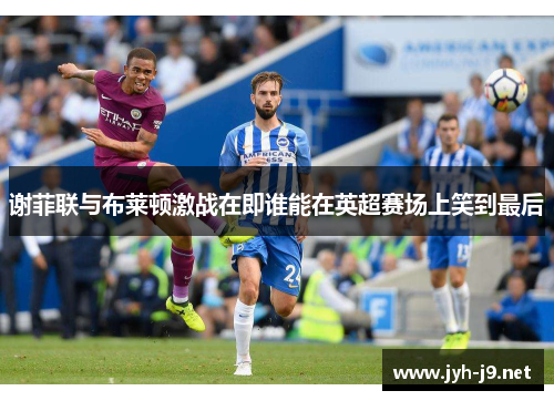 谢菲联与布莱顿激战在即谁能在英超赛场上笑到最后