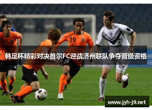 韩足杯精彩对决首尔FC迎战济州联队争夺晋级资格